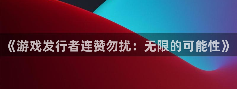 bg大游子文化创意有限公司：《游戏发行者连赞勿扰：无限的可能性》